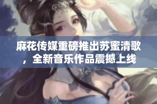 麻花传媒重磅推出苏蜜清歌，全新音乐作品震撼上线