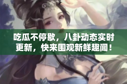 吃瓜不停歇，八卦动态实时更新，快来围观新鲜趣闻！