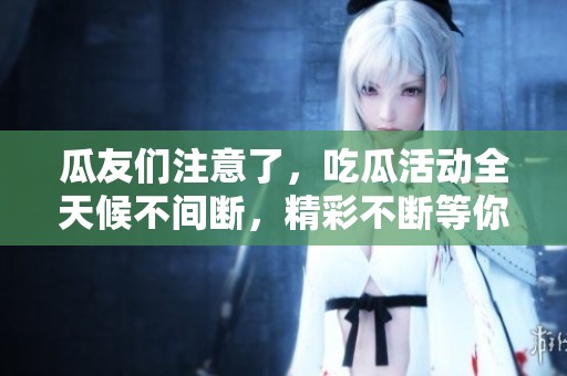 瓜友们注意了，吃瓜活动全天候不间断，精彩不断等你来围观