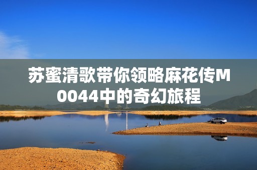 苏蜜清歌带你领略麻花传M0044中的奇幻旅程