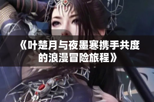 《叶楚月与夜墨寒携手共度的浪漫冒险旅程》