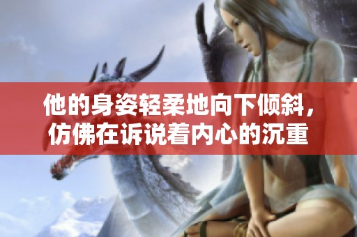 他的身姿轻柔地向下倾斜，仿佛在诉说着内心的沉重