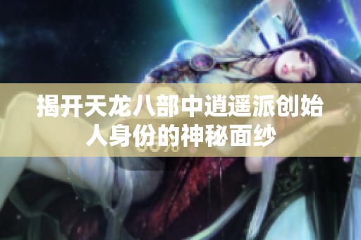 揭开天龙八部中逍遥派创始人身份的神秘面纱