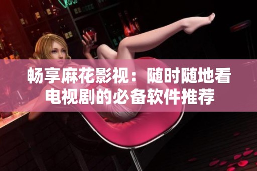 畅享麻花影视：随时随地看电视剧的必备软件推荐