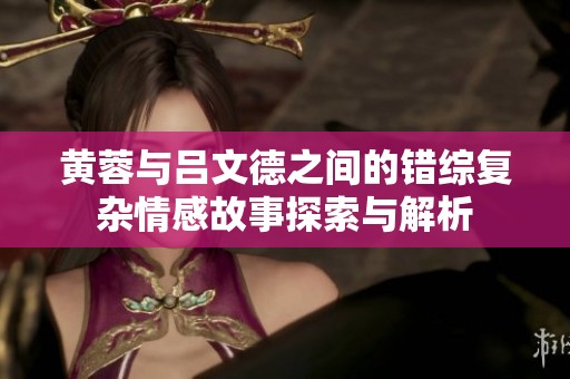 黄蓉与吕文德之间的错综复杂情感故事探索与解析