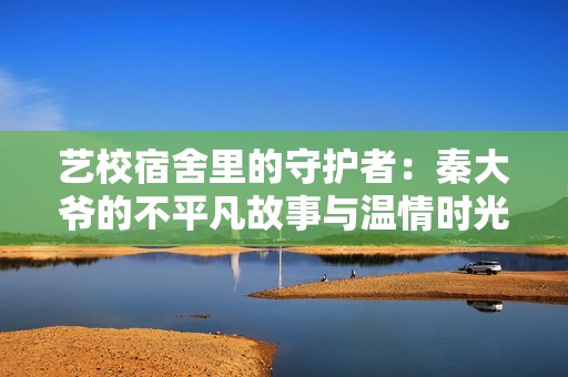 艺校宿舍里的守护者：秦大爷的不平凡故事与温情时光