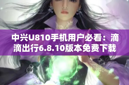 中兴U810手机用户必看：滴滴出行6.8.10版本免费下载指南