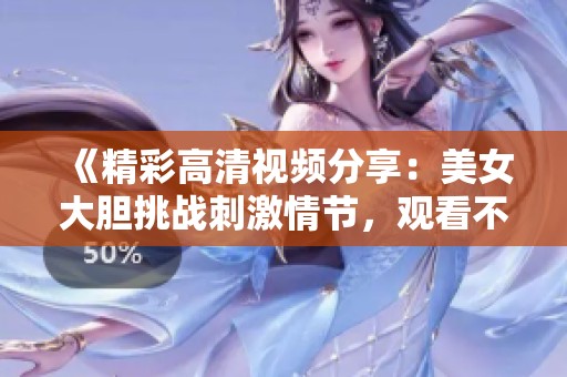 《精彩高清视频分享：美女大胆挑战刺激情节，观看不容错过》