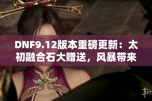 DNF9.12版本重磅更新：太初融合石大赠送，风暴带来全新挑战