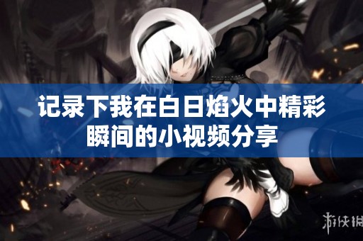 记录下我在白日焰火中精彩瞬间的小视频分享