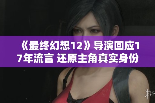 《最终幻想12》导演回应17年流言 还原主角真实身份真相