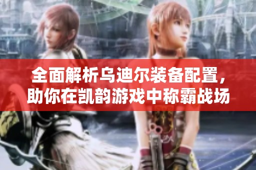 全面解析乌迪尔装备配置，助你在凯韵游戏中称霸战场