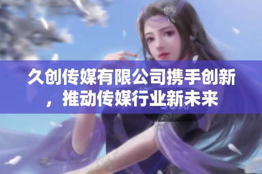 久创传媒有限公司携手创新，推动传媒行业新未来