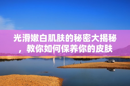 光滑嫩白肌肤的秘密大揭秘，教你如何保养你的皮肤