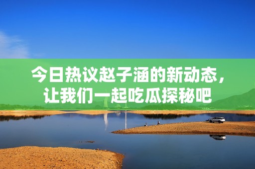 今日热议赵子涵的新动态，让我们一起吃瓜探秘吧