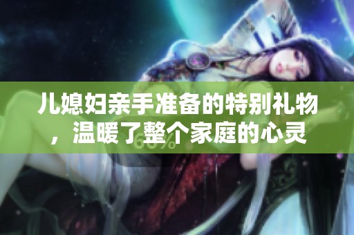 儿媳妇亲手准备的特别礼物，温暖了整个家庭的心灵