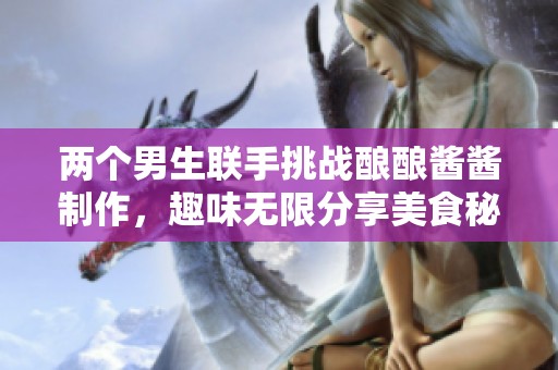 两个男生联手挑战酿酿酱酱制作，趣味无限分享美食秘籍