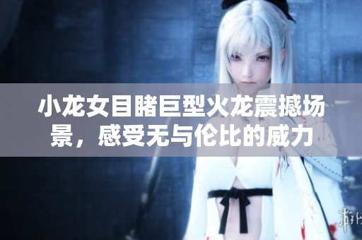 小龙女目睹巨型火龙震撼场景，感受无与伦比的威力