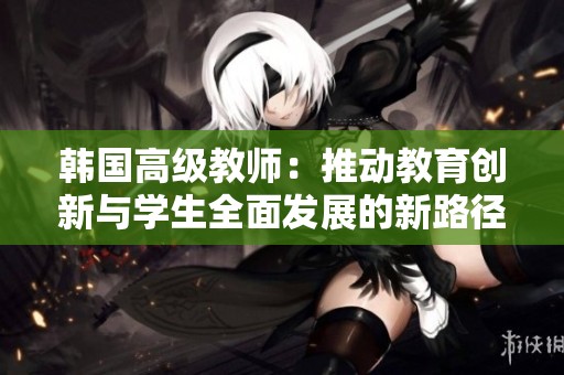 韩国高级教师：推动教育创新与学生全面发展的新路径