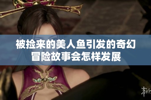 被捡来的美人鱼引发的奇幻冒险故事会怎样发展