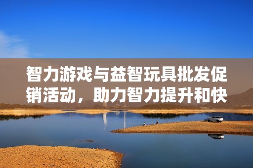 智力游戏与益智玩具批发促销活动，助力智力提升和快乐成长