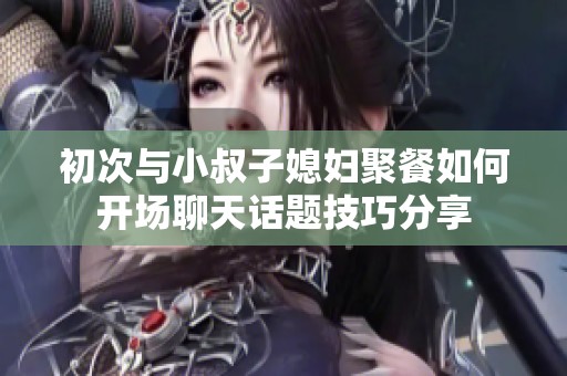 初次与小叔子媳妇聚餐如何开场聊天话题技巧分享