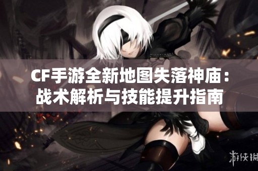 CF手游全新地图失落神庙：战术解析与技能提升指南