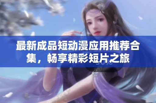 最新成品短动漫应用推荐合集，畅享精彩短片之旅