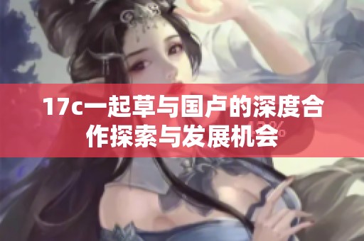 17c一起草与国卢的深度合作探索与发展机会