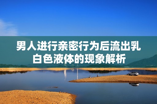 男人进行亲密行为后流出乳白色液体的现象解析