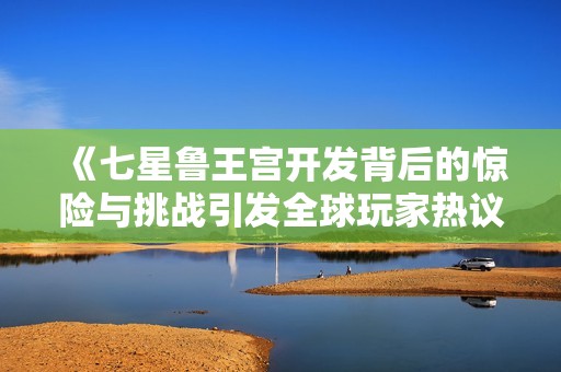 《七星鲁王宫开发背后的惊险与挑战引发全球玩家热议》