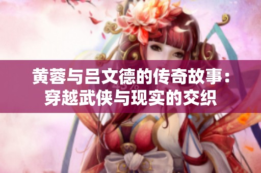 黄蓉与吕文德的传奇故事：穿越武侠与现实的交织