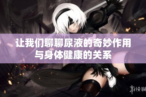 让我们聊聊尿液的奇妙作用与身体健康的关系