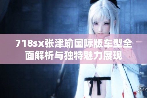 718sx张津瑜国际版车型全面解析与独特魅力展现