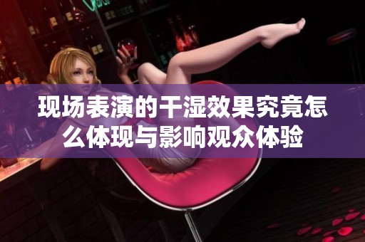 现场表演的干湿效果究竟怎么体现与影响观众体验