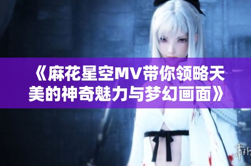 《麻花星空MV带你领略天美的神奇魅力与梦幻画面》