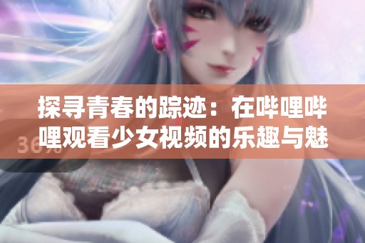 探寻青春的踪迹：在哔哩哔哩观看少女视频的乐趣与魅力