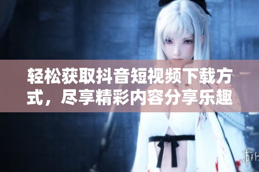 轻松获取抖音短视频下载方式，尽享精彩内容分享乐趣