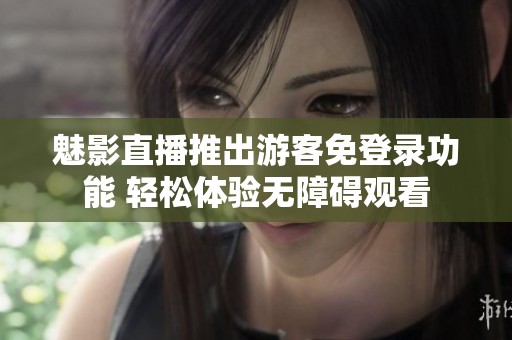 魅影直播推出游客免登录功能 轻松体验无障碍观看