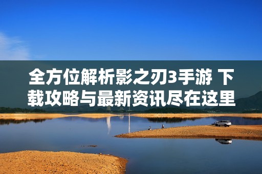 全方位解析影之刃3手游 下载攻略与最新资讯尽在这里