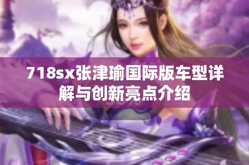 718sx张津瑜国际版车型详解与创新亮点介绍