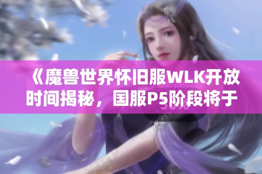 《魔兽世界怀旧服WLK开放时间揭秘，国服P5阶段将于1月12日上线》