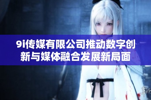 9i传媒有限公司推动数字创新与媒体融合发展新局面