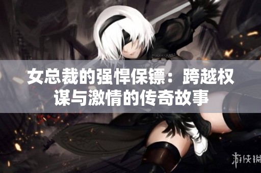 女总裁的强悍保镖：跨越权谋与激情的传奇故事