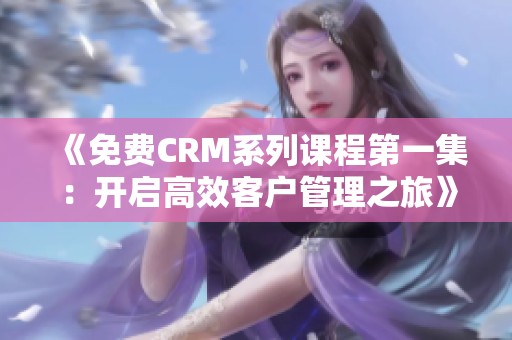 《免费CRM系列课程第一集：开启高效客户管理之旅》