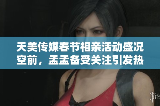 天美传媒春节相亲活动盛况空前，孟孟备受关注引发热议