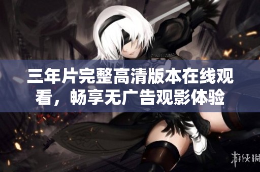 三年片完整高清版本在线观看，畅享无广告观影体验