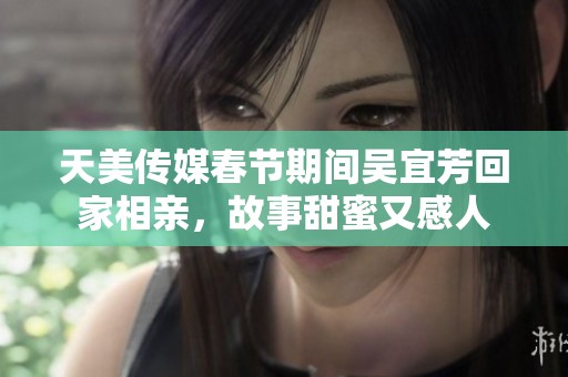 天美传媒春节期间吴宜芳回家相亲，故事甜蜜又感人