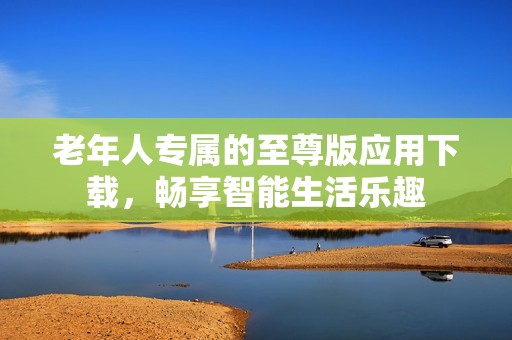 老年人专属的至尊版应用下载，畅享智能生活乐趣