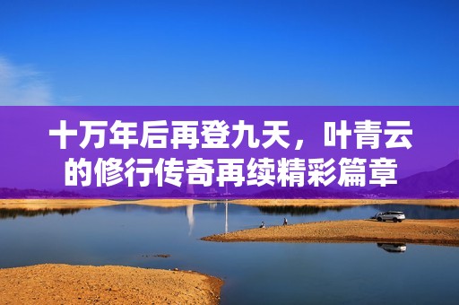 十万年后再登九天，叶青云的修行传奇再续精彩篇章